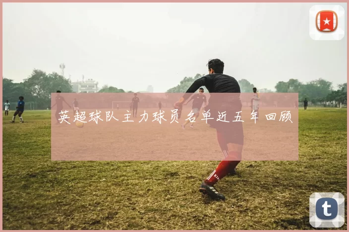 英超球队主力球员名单近五年回顾
