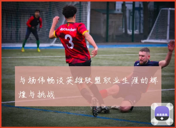 与杨伟畅谈英雄联盟职业生涯的辉煌与挑战