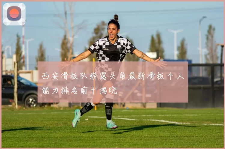 西安滑板队崭露头角最新滑板个人能力排名前十揭晓